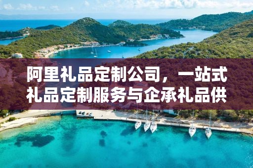 阿里礼品定制公司，一站式礼品定制服务与企承礼品供应链的完美结合