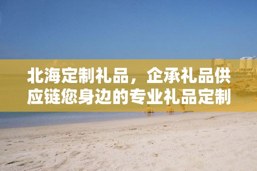北海定制礼品，企承礼品供应链您身边的专业礼品定制公司