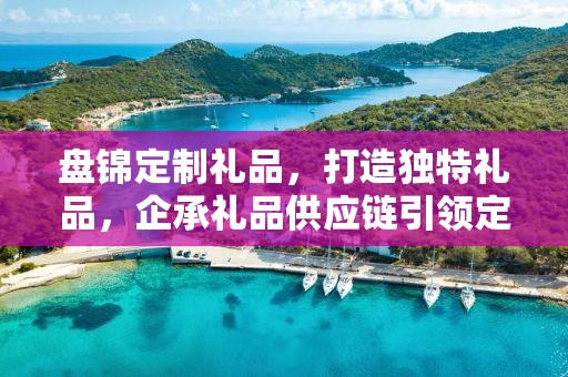 盘锦定制礼品，打造独特礼品，企承礼品供应链引领定制新风尚