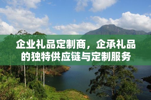 企业礼品定制商，企承礼品的独特供应链与定制服务